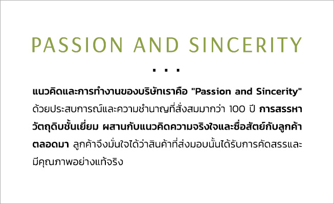 PASSION AND SINCERITY แนวคิดและการทำงานของบริษัทเราคือ "Passion and Sincerity" ด้วยประสบการณ์และความชำนาญที่สั่งสมมากว่า 100 ปี การสรรหาวัตถุดิบชั้นเยี่ยม ผสานกับแนวคิดความจริงใจและซื่อสัตย์กับลูกค้าตลอดมา ลูกค้าจึงมั่นใจได้ว่าสินค้าที่ส่งมอบนั้นได้รับการคัดสรรและมีคุณภาพอย่างแท้จริง